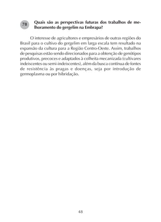 48
Quais são as perspectivas futuras dos trabalhos de me-
lhoramento do gergelim na Embrapa?
O interesse de agricultores e empresários de outras regiões do
Brasil para o cultivo do gergelim em larga escala tem resultado na
expansão da cultura para a Região Centro-Oeste. Assim, trabalhos
de pesquisas estão sendo direcionados para a obtenção de genótipos
produtivos, precoces e adaptados à colheita mecanizada (cultivares
indeiscentes ou semi-indeiscentes), além da busca contínua de fontes
de resistência às pragas e doenças, seja por introdução de
germoplasma ou por hibridação.
78
 