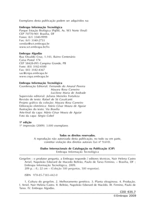 Exemplares desta publicação podem ser adquiridos na:
Embrapa Informação Tecnológica
Parque Estação Biológica (PqEB), Av. W3 Norte (final)
CEP 70770-901 Brasília, DF
Fones: (61) 3340-9999
Fax: (61) 3340-2753
vendas@sct.embrapa.br
www.sct.embrapa.br/liv
Embrapa Algodão
Rua Osvaldo Cruz, 1.143, Bairro Centenário
Caixa Postal 174
CEP 58428-095 Campina Grande, PB
Fone: (83) 3182-4300
Fax: (83) 3182-4367
sac@cnpa.embrapa.br
www.cnpa.embrapa.br
Embrapa Informação Tecnológica
Coordenação Editorial: Fernando do Amaral Pereira
Mayara Rosa Carneiro
Lucilene Maria de Andrade
Supervisão editorial: Juliana Meireles Fortaleza
Revisão de texto: Rafael de Sá Cavalcanti
Projeto gráfico da coleção: Mayara Rosa Carneiro
Editoração eletrônica: Mário César Moura de Aguiar
Ilustrações do texto: Via Brasília
Arte-final da capa: Mário César Moura de Aguiar
Foto da capa: Sérgio Cobel
1ª edição
1ª impressão (2009): 3.000 exemplares
Todos os direitos reservados.
A reprodução não autorizada desta publicação, no todo ou em parte,
constitui violação dos direitos autorais (Lei nº 9.610).
Dados Internacionais de Catalogação na Publicação (CIP)
Embrapa Informação Tecnológica
CDD 635.7
© Embrapa 2009
Gergelim : o produtor pergunta, a Embrapa responde / editores técnicos, Nair Helena Castro
Arriel, Napoleão Esberard de Macedo Beltrão, Paulo de Tarso Firmino. – Brasília, DF :
Embrapa Informação Tecnológica, 2009.
209 p. : il.; 22 cm – (Coleção 500 perguntas, 500 respostas).
ISBN 978-85-7383-442-0
1. Cultura do gergelim. 2. Melhoramento genético. 3. Planta oleaginosa. 4. Produção.
I. Arriel, Nair Helena Castro. II. Beltrão, Napoleão Esberard de Macêdo. III. Firmino, Paulo de
Tarso. IV. Embrapa Algodão.
 