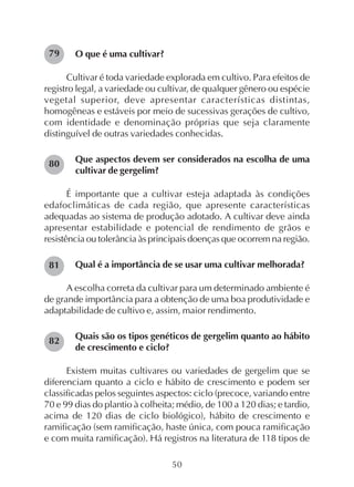 50
O que é uma cultivar?
Cultivar é toda variedade explorada em cultivo. Para efeitos de
registro legal, a variedade ou cultivar, de qualquer gênero ou espécie
vegetal superior, deve apresentar características distintas,
homogêneas e estáveis por meio de sucessivas gerações de cultivo,
com identidade e denominação próprias que seja claramente
distinguível de outras variedades conhecidas.
Que aspectos devem ser considerados na escolha de uma
cultivar de gergelim?
É importante que a cultivar esteja adaptada às condições
edafoclimáticas de cada região, que apresente características
adequadas ao sistema de produção adotado. A cultivar deve ainda
apresentar estabilidade e potencial de rendimento de grãos e
resistência ou tolerância às principais doenças que ocorrem na região.
Qual é a importância de se usar uma cultivar melhorada?
A escolha correta da cultivar para um determinado ambiente é
de grande importância para a obtenção de uma boa produtividade e
adaptabilidade de cultivo e, assim, maior rendimento.
Quais são os tipos genéticos de gergelim quanto ao hábito
de crescimento e ciclo?
Existem muitas cultivares ou variedades de gergelim que se
diferenciam quanto a ciclo e hábito de crescimento e podem ser
classificadas pelos seguintes aspectos: ciclo (precoce, variando entre
70 e 99 dias do plantio à colheita; médio, de 100 a 120 dias; e tardio,
acima de 120 dias de ciclo biológico), hábito de crescimento e
ramificação (sem ramificação, haste única, com pouca ramificação
e com muita ramificação). Há registros na literatura de 118 tipos de
79
80
81
82
 