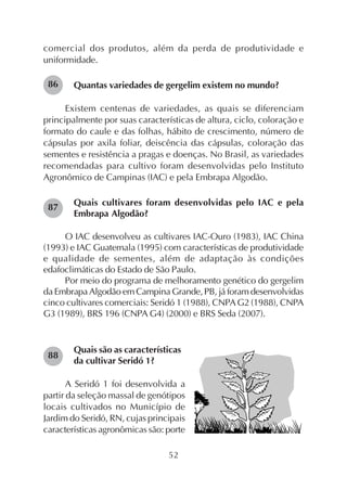 52
comercial dos produtos, além da perda de produtividade e
uniformidade.
Quantas variedades de gergelim existem no mundo?
Existem centenas de variedades, as quais se diferenciam
principalmente por suas características de altura, ciclo, coloração e
formato do caule e das folhas, hábito de crescimento, número de
cápsulas por axila foliar, deiscência das cápsulas, coloração das
sementes e resistência a pragas e doenças. No Brasil, as variedades
recomendadas para cultivo foram desenvolvidas pelo Instituto
Agronômico de Campinas (IAC) e pela Embrapa Algodão.
Quais cultivares foram desenvolvidas pelo IAC e pela
Embrapa Algodão?
O IAC desenvolveu as cultivares IAC-Ouro (1983), IAC China
(1993) e IAC Guatemala (1995) com características de produtividade
e qualidade de sementes, além de adaptação às condições
edafoclimáticas do Estado de São Paulo.
Por meio do programa de melhoramento genético do gergelim
da Embrapa Algodão em Campina Grande, PB, já foram desenvolvidas
cinco cultivares comerciais: Seridó 1 (1988), CNPAG2 (1988), CNPA
G3 (1989), BRS 196 (CNPA G4) (2000) e BRS Seda (2007).
Quais são as características
da cultivar Seridó 1?
A Seridó 1 foi desenvolvida a
partir da seleção massal de genótipos
locais cultivados no Município de
Jardim do Seridó, RN, cujas principais
características agronômicas são: porte
86
87
88
 