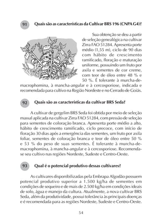 54
Quais são as características da Cultivar BRS 196 (CNPAG4)?
Sua obtenção se deu a partir
de seleção genealógica na cultivar
Zirra FAO 51284. Apresenta porte
médio (1,55 m), ciclo de 90 dias
com hábito de crescimento
ramificado, floração e maturação
uniforme, possuindo um fruto por
axila e sementes de cor creme,
com teor de óleo entre 48 % e
50 %. É tolerante à murcha-de-
macrophomina, à mancha-angular e à cercosporiose, indicada e
recomendada para cultivo na Região Nordeste e no Cerrado de Goiás.
Quais são as características da cultivar BRS Seda?
A cultivar de gergelim BRS Seda foi obtida por meio de seleção
massal aplicada na cultivar Zirra FAO 51284, com pressão de seleção
para sementes de coloração branca. Apresenta porte médio a alto,
hábito de crescimento ramificado, ciclo precoce, com início de
floração 30 dias após a emergência das sementes, um fruto por axila
foliar, sementes de coloração branca e teor de óleo entre 50 %
e 53 % do peso de suas sementes. É tolerante à murcha-de-
macrophomina, à mancha-angular e à cercosporiose. Recomenda-
se seu cultivo nas regiões Nordeste, Sudeste e Centro-Oeste.
Qual é o potencial produtivo dessas cultivares?
As cultivares disponibilizadas pela Embrapa Algodão possuem
potencial produtivo superior a 1.500 kg/ha de sementes em
condições de sequeiro e de mais de 2.500 kg/ha em condições ideais
de solo, água e manejo da cultura. Atualmente, a nova cultivar BRS
Seda, além da produtividade, possui tolerância às principais doenças
e é recomendada para as regiões Nordeste, Sudeste e Centro-Oeste.
91
92
93
 