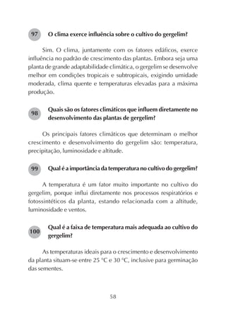 58
O clima exerce influência sobre o cultivo do gergelim?
Sim. O clima, juntamente com os fatores edáficos, exerce
influência no padrão de crescimento das plantas. Embora seja uma
planta de grande adaptabilidade climática, o gergelim se desenvolve
melhor em condições tropicais e subtropicais, exigindo umidade
moderada, clima quente e temperaturas elevadas para a máxima
produção.
Quais são os fatores climáticos que influem diretamente no
desenvolvimento das plantas de gergelim?
Os principais fatores climáticos que determinam o melhor
crescimento e desenvolvimento do gergelim são: temperatura,
precipitação, luminosidade e altitude.
Qual é a importância da temperatura no cultivo do gergelim?
A temperatura é um fator muito importante no cultivo do
gergelim, porque influi diretamente nos processos respiratórios e
fotossintéticos da planta, estando relacionada com a altitude,
luminosidade e ventos.
Qual é a faixa de temperatura mais adequada ao cultivo do
gergelim?
As temperaturas ideais para o crescimento e desenvolvimento
da planta situam-se entre 25 °C e 30 °C, inclusive para germinação
das sementes.
97
98
99
100
 