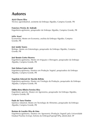Autores
Ayicê Chaves Silva
Técnico agroindustrial, assistente da Embrapa Algodão, Campina Grande, PB
Francisco Pereira de Andrade
Engenheiro-agrônomo, pesquisador da Embrapa Algodão, Campina Grande, PB
Joffre Kouri
Economista, Mestre em Economia, analista da Embrapa Algodão, Campina
Grande, PB
José Janduí Soares
Biólogo, Mestre em Entomologia, pesquisador da Embrapa Algodão, Campina
Grande, PB
José Renato Cortez Bezerra
Engenheiro-agrônomo, Mestre em Irrigação e Drenagem, pesquisador da Embrapa
Algodão, Campina Grande, PB
Nair Helena Castro Arriel
Engenheira-agrônoma, Doutora em Produção Vegetal, pesquisadora da Embrapa
Algodão, Campina Grande, PB
Napoleão Esberard de Macêdo Beltrão
Engenheiro-agrônomo, Doutor em Fisiologia da Produção, pesquisador da Embrapa
Algodão, Campina Grande, PB
Odilon Reny Ribeiro Ferreira Silva
Engenheiro agrícola, Doutor em Agronomia, pesquisador da Embrapa Algodão,
Campina Grande, PB
Paulo de Tarso Firmino
Químico industrial, Mestre em Tecnologia de Alimentos, pesquisador da Embrapa
Algodão, Campina Grande, PB
Rosiane de Lourdes Silva de Lima
Engenheira-agrônoma, Doutora em Agronomia (Produção Vegetal) pela Universidade
Estadual Paulista (Unesp), bolsista da Embrapa/Fapesq/CNPq, Jaboticabal, SP
 