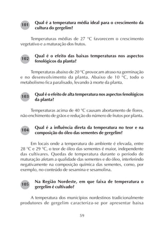 59
Qual é a temperatura média ideal para o crescimento da
cultura do gergelim?
Temperaturas médias de 27 °C favorecem o crescimento
vegetativo e a maturação dos frutos.
Qual é o efeito das baixas temperaturas nos aspectos
fenológicos da planta?
Temperaturas abaixo de 20 °C provocam atraso na germinação
e no desenvolvimento da planta. Abaixo de 10 °C, todo o
metabolismo fica paralisado, levando à morte da planta.
Qual é o efeito de alta temperatura nos aspectos fenológicos
da planta?
Temperaturas acima de 40 °C causam abortamento de flores,
não enchimento de grãos e redução do número de frutos por planta.
Qual é a influência direta da temperatura no teor e na
composição do óleo das sementes de gergelim?
Em locais onde a temperatura do ambiente é elevada, entre
28 °C e 29 °C, o teor de óleo das sementes é maior, independente
das cultivares. Quedas de temperatura durante o período de
maturação afetam a qualidade das sementes e do óleo, interferindo
negativamente na composição química das sementes, como, por
exemplo, no conteúdo de sesamina e sesamolina.
Na Região Nordeste, em que faixa de temperatura o
gergelim é cultivado?
A temperatura dos municípios nordestinos tradicionalmente
produtores de gergelim caracteriza-se por apresentar baixa
101
102
103
104
105
 