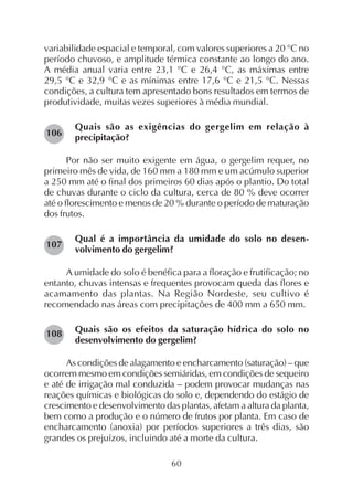 60
variabilidade espacial e temporal, com valores superiores a 20 °C no
período chuvoso, e amplitude térmica constante ao longo do ano.
A média anual varia entre 23,1 °C e 26,4 °C, as máximas entre
29,5 °C e 32,9 °C e as mínimas entre 17,6 °C e 21,5 °C. Nessas
condições, a cultura tem apresentado bons resultados em termos de
produtividade, muitas vezes superiores à média mundial.
Quais são as exigências do gergelim em relação à
precipitação?
Por não ser muito exigente em água, o gergelim requer, no
primeiro mês de vida, de 160 mm a 180 mm e um acúmulo superior
a 250 mm até o final dos primeiros 60 dias após o plantio. Do total
de chuvas durante o ciclo da cultura, cerca de 80 % deve ocorrer
até o florescimento e menos de 20 % durante o período de maturação
dos frutos.
Qual é a importância da umidade do solo no desen-
volvimento do gergelim?
A umidade do solo é benéfica para a floração e frutificação; no
entanto, chuvas intensas e frequentes provocam queda das flores e
acamamento das plantas. Na Região Nordeste, seu cultivo é
recomendado nas áreas com precipitações de 400 mm a 650 mm.
Quais são os efeitos da saturação hídrica do solo no
desenvolvimento do gergelim?
As condições de alagamento e encharcamento (saturação) – que
ocorrem mesmo em condições semiáridas, em condições de sequeiro
e até de irrigação mal conduzida – podem provocar mudanças nas
reações químicas e biológicas do solo e, dependendo do estágio de
crescimento e desenvolvimento das plantas, afetam a altura da planta,
bem como a produção e o número de frutos por planta. Em caso de
encharcamento (anoxia) por períodos superiores a três dias, são
grandes os prejuízos, incluindo até a morte da cultura.
106
107
108
 