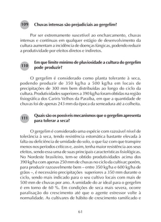 61
Chuvas intensas são prejudiciais ao gergelim?
Por ser extremamente suscetível ao encharcamento, chuvas
intensas e contínuas em qualquer estágio de desenvolvimento da
cultura aumentam a incidência de doenças fúngicas, podendo reduzir
a produtividade por efeitos diretos e indiretos.
Em que limite mínimo de pluviosidade a cultura do gergelim
pode produzir?
O gergelim é considerado como planta tolerante à seca,
podendo produzir de 350 kg/ha a 500 kg/ha em locais de
precipitações de 300 mm bem distribuídas ao longo do ciclo da
cultura. Produtividades superiores a 390 kg/ha foram obtidas na região
fisiográfica dos Cariris Velhos da Paraíba, em que a quantidade de
chuvas foi de apenas 243 mm da época da semeadura até a colheita.
Quais são os possíveis mecanismos que o gergelim apresenta
para tolerar a seca?
O gergelim é considerado uma espécie com razoável nível de
tolerância à seca, tendo resistência estomática bastante elevada à
falta ou deficiência de umidade do solo, o que faz com que transpire
menos nos períodos críticos e, assim, tenha maior resistência aos seus
efeitos, sendo essa uma de suas principais características fisiológicas.
No Nordeste brasileiro, tem-se obtido produtividades acima dos
390 kg/ha com apenas 250 mm de chuvas no ciclo da cultivar; porém,
para produzir razoavelmente bem – entre 350 kg/ha e 600 kg/ha de
grãos –, é necessário precipitações superiores a 350 mm durante o
ciclo, sendo mais indicado para o seu cultivo locais com mais de
500 mm de chuvas por ano. A umidade do ar ideal para o gergelim
é em torno de 60 %. Em condições de seca mais severa, ocorre
paralisação do crescimento até que o agente estressor volte à
normalidade. As cultivares de hábito de crescimento ramificado e
109
110
111
 