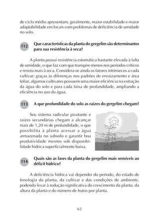 62
de ciclo médio apresentam, geralmente, maior estabilidade e maior
adaptabilidade em locais com problemas de deficiência de umidade
no solo.
Que características da planta do gergelim são determinantes
para sua resistência à seca?
A planta possui resistência estomática bastante elevada à falta
de umidade, o que faz com que transpire menos nos períodos críticos
e resista mais à seca. Considera-se ainda os fatores intrínsecos a cada
cultivar: graças às diferenças nos padrões de enraizamento e área
foliar, algumas cultivares possuem uma maior eficiência na extração
da água do solo e para cada faixa de profundidade, ampliando a
eficiência no uso da água.
A que profundidade do solo as raízes do gergelim chegam?
Seu sistema radicular pivotante e
raízes secundárias chegam a alcançar
mais de 1,20 m de profundidade, o que
possibilita à planta acessar a água
armazenada no subsolo e garantir boa
produtividade mesmo sob disponibi-
lidade hídrica superficialmente baixa.
Quais são as fases da planta do gergelim mais sensíveis ao
déficit hídrico?
A deficiência hídrica vai depender do período, do estado de
fenologia da planta, da cultivar e das condições de ambiente,
podendo levar à redução significativa do crescimento da planta, da
altura da planta e do número de frutos por planta.
113
112
114
 
