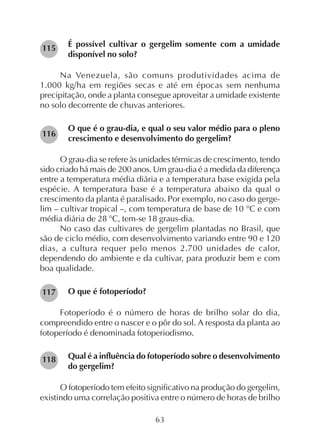 63
É possível cultivar o gergelim somente com a umidade
disponível no solo?
Na Venezuela, são comuns produtividades acima de
1.000 kg/ha em regiões secas e até em épocas sem nenhuma
precipitação, onde a planta consegue aproveitar a umidade existente
no solo decorrente de chuvas anteriores.
O que é o grau-dia, e qual o seu valor médio para o pleno
crescimento e desenvolvimento do gergelim?
O grau-dia se refere às unidades térmicas de crescimento, tendo
sido criado há mais de 200 anos. Um grau-dia é a medida da diferença
entre a temperatura média diária e a temperatura base exigida pela
espécie. A temperatura base é a temperatura abaixo da qual o
crescimento da planta é paralisado. Por exemplo, no caso do gerge-
lim – cultivar tropical –, com temperatura de base de 10 °C e com
média diária de 28 °C, tem-se 18 graus-dia.
No caso das cultivares de gergelim plantadas no Brasil, que
são de ciclo médio, com desenvolvimento variando entre 90 e 120
dias, a cultura requer pelo menos 2.700 unidades de calor,
dependendo do ambiente e da cultivar, para produzir bem e com
boa qualidade.
O que é fotoperíodo?
Fotoperíodo é o número de horas de brilho solar do dia,
compreendido entre o nascer e o pôr do sol. A resposta da planta ao
fotoperíodo é denominada fotoperiodismo.
Qual é a influência do fotoperíodo sobre o desenvolvimento
do gergelim?
O fotoperíodo tem efeito significativo na produção do gergelim,
existindo uma correlação positiva entre o número de horas de brilho
115
116
117
118
 