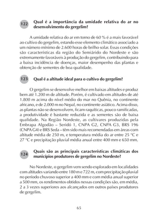 65
Qual é a importância da umidade relativa do ar no
desenvolvimento do gergelim?
A umidade relativa do ar em torno de 60 % é a mais favorável
ao cultivo do gergelim, estando esse elemento climático associado a
um número mínimo de 2.600 horas de brilho solar. Essas condições
são características da região do Semiárido do Nordeste e são
extremamente favoráveis à produção do gergelim, contribuindo para
a baixa incidência de doenças, maior desempenho das plantas e
obtenção de sementes de boa qualidade.
Qual é a altitude ideal para o cultivo do gergelim?
O gergelim se desenvolve melhor em baixas altitudes e produz
bem até 1.200 m de altitude. Porém, é cultivado em altitudes de até
1.800 m acima do nível médio do mar no Quênia, no continente
africano, e de 2.000 m no Nepal, no continente asiático. Acima disso,
as plantas não se desenvolvem, ficam raquíticas, pouco ramificadas,
a produtividade é bastante reduzida e as sementes são de baixa
qualidade. Na Região Nordeste, as cultivares produzidas pela
Embrapa Algodão – Seridó 1, CNPA G2, CNPA G3, BRS 196
(CNPA G4) e BRS Seda – têm sido mais recomendadas em áreas com
altitude média de 250 m, e temperatura média do ar entre 25 °C e
27 °C e precipitação pluvial média anual entre 400 mm e 650 mm.
Quais são as principais características climáticas dos
municípios produtores de gergelim no Nordeste?
No Nordeste, o gergelim vem sendo explorado em localidades
com altitudes variando entre 180 m e 722 m, com precipitação pluvial
no período chuvoso superior a 400 mm e com média anual superior
a 500 mm, os rendimentos obtidos nessas condições são, em média,
2 a 3 vezes superiores aos alcançados em outros países produtores
de gergelim.
122
123
124
 