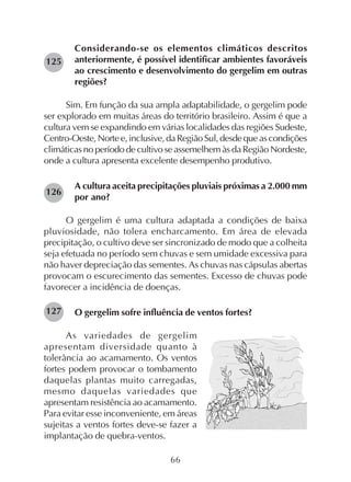 66
Considerando-se os elementos climáticos descritos
anteriormente, é possível identificar ambientes favoráveis
ao crescimento e desenvolvimento do gergelim em outras
regiões?
Sim. Em função da sua ampla adaptabilidade, o gergelim pode
ser explorado em muitas áreas do território brasileiro. Assim é que a
cultura vem se expandindo em várias localidades das regiões Sudeste,
Centro-Oeste,Nortee,inclusive,daRegiãoSul,desdequeascondições
climáticas no período de cultivo se assemelhem às da Região Nordeste,
onde a cultura apresenta excelente desempenho produtivo.
A cultura aceita precipitações pluviais próximas a 2.000 mm
por ano?
O gergelim é uma cultura adaptada a condições de baixa
pluviosidade, não tolera encharcamento. Em área de elevada
precipitação, o cultivo deve ser sincronizado de modo que a colheita
seja efetuada no período sem chuvas e sem umidade excessiva para
não haver depreciação das sementes. As chuvas nas cápsulas abertas
provocam o escurecimento das sementes. Excesso de chuvas pode
favorecer a incidência de doenças.
O gergelim sofre influência de ventos fortes?
As variedades de gergelim
apresentam diversidade quanto à
tolerância ao acamamento. Os ventos
fortes podem provocar o tombamento
daquelas plantas muito carregadas,
mesmo daquelas variedades que
apresentam resistência ao acamamento.
Para evitar esse inconveniente, em áreas
sujeitas a ventos fortes deve-se fazer a
implantação de quebra-ventos.
125
126
127
 
