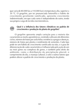 68
que varia de 80.000 lux a 110.000 lux) e temperatura alta, superior a
30 °C. O gergelim, por ter pronunciada heterofilia e hábito de
crescimento geralmente ramificado, apresenta crescimento
indeterminado, em que cada ramo é independente do outro, tendo
sua própria carga de tecidos meristemáticos.
Qual é a influência dos fatores climáticos no padrão de
crescimento e produção da planta de gergelim?
O gergelim apresenta ampla variação para a maioria das
características morfo-agronômicas, existindo cultivares de diferentes
ciclos, número de frutos por axila foliar, resistência a pragas e doenças,
número de frutos por planta e rendimento de sementes. Cada tipo
pode ter um hábito de crescimento ramificado ou não, e o grau de
diferenciação de cada característica é influenciado pela ação de um
ou mais genes ou complexo de genes, e também pelo efeito do
ambiente, como a distribuição da precipitação pluvial, o
comprimento do dia, o manejo cultural, o solo e outros fatores que
podem alterar o padrão de crescimento e produção da planta.
131
 