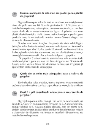 70
Quais as condições de solo mais adequadas para o plantio
do gergelim?
O gergelim requer solos de textura mediana, com oxigênio no
nível de pelo menos 10 % – de preferência 15 % para ter o
metabolismo pleno –, relevo plano ou suave ondulado, e com boa
capacidade de armazenamento de água. A planta tem uma
plasticidade fisiológica muito boa e, assim, fenotípica; porém, para
produzir bem, há necessidade de estar no seu ótimo ecológico em
termos de clima e de solo.
O solo tem como função, do ponto de vista edafológico
(relações solo-planta-atmosfera), ser reserva de água e um fornecedor
de nutrientes, que são 16, dos quais 13 vêm do ambiente edáfico.
A absorção de nutrientes somente ocorre em plenitude na presença
do oxigênio no meio radicular, e isso é vital para o gergelim.
O gergelim é extremamente sensível aos sais, e assim todo
cuidado é pouco para seu uso em áreas irrigadas no Nordeste do
Brasil, onde várias áreas em diversos perímetros irrigados já
apresentam problemas de salinização.
Quais são os solos mais adequados para o cultivo do
gergelim?
São indicados solos arejados, franco-argilosos, ricos em matéria
orgânica,bemdrenadosecomboacapacidadederetençãodeumidade.
Qual é o pH considerado ótimo para o crescimento de
gergelim?
O gergelim prefere solos com pH em torno da neutralidade, na
faixa de 5,7 até 7,7, com um ótimo em torno de 7. A acidez elevada,
com pH abaixo de 5, e a alcalinidade elevada, com pH acima de 8,
podem comprometer a capacidade produtiva das plantas por reduzir
a absorção de diversos nutrientes e interferir diretamente no
metabolismo das plantas.
132
134
133
 