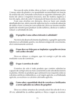 71
No caso de solos ácidos, deve-se fazer a calagem pelo menos
2 meses antes do plantio e na quantidade recomendada em função
da análise do solo, tomando como base os seguintes elementos: pH,
teores de cálcio e magnésio trocáveis, teor de matéria orgânica e
teor de argila, alem do valor V (saturação de bases trocáveis do solo).
Caso seja alcalino em demasia, deve-se fazer um estudo
detalhado dos sais, aferir o teor de sódio trocável e a razão de adsorção
de sódio e fazer a correção com sulfato de cálcio ou mesmo enxofre
(pedra de enxofre) para produzir ácido sulfúrico, deslocar o sódio e
reduzir a salinidade do solo.
O gergelim é uma cultura tolerante à salinidade?
No início do desenvolvimento da plântula, o gergelim apresenta
tolerância à salinidade; porém, nos demais estágios de crescimento,
ele é extremamente sensível.
O que deve ser feito para se implantar o gergelim em áreas
com acidez elevada?
Deve-se efetuar a calagem, que irá corrigir o pH do solo
mediante o uso de corretivos.
O que é corretivo de solo?
Corretivo de solo é todo produto que contém substâncias
capazes de corrigir uma ou mais características do solo desfavoráveis
às plantas. Dentre os produtos que satisfazem esse requisito estão os
calcários calcíticos e dolomíticos, a cal virgem agrícola, a cal hidratada
agrícola, as escórias e o calcário calcinado agrícola.
Como saber a quantidade ideal de corretivos e fertilizantes
a serem aplicados na cultura do gergelim?
Deve-se coletar amostras da camada arável do solo de 0 cm a
20 cm, submetê-las às análises química e física e seguir as recomen-
135
138
137
136
 