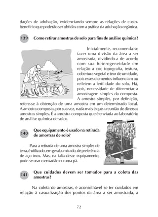 72
dações de adubação, evidenciando sempre as relações de custo-
benefício que poderão ser obtidas com a prática da adubação orgânica.
Como retirar amostras de solo para fins de análise química?
Inicialmente, recomenda-se
fazer uma divisão da área a ser
amostrada, dividindo-a de acordo
com sua heterogeneidade em
relação a cor, topografia, textura,
cobertura vegetal e teor de umidade,
pois esses elementos influenciam ou
refletem a fertilidade do solo. Há,
pois, necessidade de diferenciar a
amostragem simples da composta.
A amostra simples, por definição,
refere-se à obtenção de uma amostra em um determinado local.
Aamostracomposta,porsuavez,nadamaiséqueareuniãodediversas
amostras simples. É a amostra composta que é enviada ao laboratório
de análise química de solos.
Que equipamento é usado na retirada
de amostras de solo?
Para a retirada de uma amostra simples de
terra,éutilizado,emgeral,umtrado,depreferência
de aço inox. Mas, na falta desse equipamento,
pode-se usar o enxadão ou uma pá.
Que cuidados devem ser tomados para a coleta das
amostras?
Na coleta de amostras, é aconselhável se ter cuidados em
relação à casualização dos pontos da área a ser amostrada, a
139
141
140
 