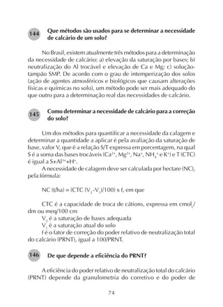 74
Que métodos são usados para se determinar a necessidade
de calcário de um solo?
No Brasil, existem atualmente três métodos para a determinação
da necessidade de calcário: a) elevação da saturação por bases; b)
neutralização do Al trocável e elevação de Ca e Mg; c) solução-
tampão SMP. De acordo com o grau de intemperização dos solos
(ação de agentes atmosféricos e biológicos que causam alterações
físicas e químicas no solo), um método pode ser mais adequado do
que outro para a determinação real das necessidades de calcário.
Como determinar a necessidade de calcário para a correção
do solo?
Um dos métodos para quantificar a necessidade da calagem e
determinar a quantidade a aplicar é pela avaliação da saturação de
base, valor V, que é a relação S/T expressa em porcentagem, na qual
S é a soma das bases trocáveis (Ca2+
, Mg2+
, Na+
, NH4
+
e K+
) e T (CTC)
é igual a S+Al3+
+H+
.
A necessidade de calagem deve ser calculada por hectare (NC),
pela fórmula:
NC (t/ha) = (CTC (V2
-V1
)/100) x f, em que
CTC é a capacidade de troca de cátions, expressa em cmolc
/
dm ou meq/100 cm
V2
é a saturação de bases adequada
V1
é a saturação atual do solo
f é o fator de correção do poder relativo de neutralização total
do calcário (PRNT), igual a 100/PRNT.
De que depende a eficiência do PRNT?
A eficiência do poder relativo de neutralização total do calcário
(PRNT) depende da granulometria do corretivo e do poder de
145
144
146
 