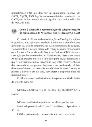 75
neutralização (PN), que depende das quantidades relativas de
CaCO3
, MgCO3
, CaO, MgO e outros constituintes do calcário, e o
CaCO3
tem índice de neutralização igual a 1, e o maior índice é o
do MgO, de 2,48.
Como é calculada a recomendação de calagem baseada
na neutralização do Al trocável e na elevação de Ca e Mg?
O critério do Al trocável e da elevação de Ca e Mg é empírico
e, portanto, não apresenta nenhum fundamento científico que
justifique seu uso na determinação das necessidades de calcário.
Não obstante, é o método mais usado em regiões onde predominam
os solos com Capacidade de Troca de Cátions (CTC) efetiva e
saturação por bases muito baixas. Considera-se, nesse caso, que o
Al trocável presente no solo é suficiente para causar toxicidade e
que os teores de cálcio (Ca) e magnésio (Mg) estão em níveis abaixo
das necessidades das plantas. Portanto, a necessidade de calcário
deve ser suficiente para neutralizar o Al tóxico, fornecer Ca e Mg às
plantas e elevar o pH do solo, sem afetar a disponibilidade de
micronutrientes.
O cálculo da necessidade de calcário por esse método é feito
da seguinte maneira:
NC (t/ha) = {(Al trocável x 2) + [2 - (Ca + Mg)]} x (100/PRNT) x
f, onde
NC = necessidade de calcário em toneladas por hectare
f = fator de profundidade (1 para 0 cm – 20 cm; 1,5 para 0 cm –
30 cm)
PRNT = poder relativo de neutralização total do calcário.
147
 