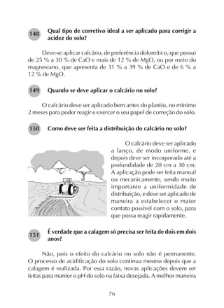 76
Qual tipo de corretivo ideal a ser aplicado para corrigir a
acidez do solo?
Deve-se aplicar calcário, de preferência dolomítico, que possui
de 25 % a 30 % de CaO e mais de 12 % de MgO, ou por meio do
magnesiano, que apresenta de 31 % a 39 % de CaO e de 6 % a
12 % de MgO.
Quando se deve aplicar o calcário no solo?
O calcário deve ser aplicado bem antes do plantio, no mínimo
2 meses para poder reagir e exercer o seu papel de correção do solo.
Como deve ser feita a distribuição do calcário no solo?
O calcário deve ser aplicado
a lanço, de modo uniforme, e
depois deve ser incorporado até a
profundidade de 20 cm a 30 cm.
A aplicação pode ser feita manual
ou mecanicamente, sendo muito
importante a uniformidade de
distribuição, e deve ser aplicado de
maneira a estabelecer o maior
contato possível com o solo, para
que possa reagir rapidamente.
É verdade que a calagem só precisa ser feita de dois em dois
anos?
Não, pois o efeito do calcário no solo não é permanente.
O processo de acidificação do solo continua mesmo depois que a
calagem é realizada. Por essa razão, novas aplicações devem ser
feitas para manter o pH do solo na faixa desejada. A melhor maneira
151
150
149
148
 
