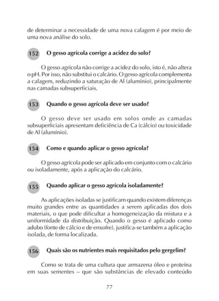 77
de determinar a necessidade de uma nova calagem é por meio de
uma nova análise do solo.
O gesso agrícola corrige a acidez do solo?
O gesso agrícola não corrige a acidez do solo, isto é, não altera
o pH. Por isso, não substitui o calcário. O gesso agrícola complementa
a calagem, reduzindo a saturação de Al (alumínio), principalmente
nas camadas subsuperficiais.
Quando o gesso agrícola deve ser usado?
O gesso deve ser usado em solos onde as camadas
subsuperficiais apresentam deficiência de Ca (cálcio) ou toxicidade
de Al (alumínio).
Como e quando aplicar o gesso agrícola?
O gesso agrícola pode ser aplicado em conjunto com o calcário
ou isoladamente, após a aplicação do calcário.
Quando aplicar o gesso agrícola isoladamente?
As aplicações isoladas se justificam quando existem diferenças
muito grandes entre as quantidades a serem aplicadas dos dois
materiais, o que pode dificultar a homogeneização da mistura e a
uniformidade da distribuição. Quando o gesso é aplicado como
adubo (fonte de cálcio e de enxofre), justifica-se também a aplicação
isolada, de forma localizada.
Quais são os nutrientes mais requisitados pelo gergelim?
Como se trata de uma cultura que armazena óleo e proteína
em suas sementes – que são substâncias de elevado conteúdo
154
153
152
155
156
 