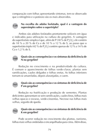 79
comparação com folhas apresentando sintomas, tem-se observado
que o nitrogênio e o potássio são os mais absorvidos.
Na escolha do adubo fosfatado, qual é a vantagem do
supersimples sobre o supertriplo?
Ambos são adubos fosfatados prontamente solúveis em água
e indicados para utilização na cultura do gergelim. A vantagem
do superfosfato simples é que, além de P (18 % de P2
O5
), ele contém
de 18 % a 20 % de Ca e de 10 % a 12 % de S, ao passo que o
superfosfato triplo (42 % de P2
O5
) contém apenas de 12 % a 14 % de
Ca e 1,2 % de S.
Quais são as consequências e os sintomas da deficiência de
N no gergelim?
Redução no crescimento e na produtividade da cultura.
É comum o aparecimento de folhas verde-claras, plantas sem
ramificações, caules delgados e folhas eretas. As folhas inferiores
tornam-se amareladas, depois alaranjadas, e caem.
Quais são as consequências e os sintomas de deficiência de
P em gergelim?
Redução na frutificação e produção de sementes. Plantas
deficientes apresentam-se sem ramificações, caules finos, folhas mais
velhas opacas e escuras, verde-cinzentas. Necrose nas folhas mais
velhas, seguido de queda.
Quais são as consequências e os sintomas de deficiência de
K em gergelim?
Pode ocorrer redução no crescimento das plantas, nanismo,
folhas mais velhas onduladas e encarquilhadas para cima. Além disso,
160
159
162
161
 