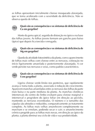 80
as folhas apresentam inicialmente clorose mosqueada alaranjada,
que se torna acobreada com a severidade da deficiência. Não se
observa queda de folhas.
Quais são as consequências e os sintomas de deficiência de
Ca em gergelim?
Morte da gema apical, seguida de distorção no ápice e na base
das folhas jovens. As folhas jovens formam um gancho para baixo
(ápice) que depois fica torcida e enrugada.
Quais são as consequências e os sintomas de deficiência de
Mg em gergelim?
Queda da atividade fotossintética da planta, com o aparecimento
de folhas mais velhas com clorose entre as nervuras, coloração no
início ligeiramente amarelada e posteriormente alaranjada. A cor
verde persiste nas nervuras e veias, como padrão característico.
Quais são as consequências e os sintomas de deficiência de
S em gergelim?
Ligeira clorose verde-limão nos ponteiros, que rapidamente
avança e toma toda a planta, associada à redução do crescimento.
Aparecem manchas amareladas entre as nervuras das folhas da parte
mais baixa e na parte mediana da planta. As manchas cloróticas
internervais do centro do limbo evoluem para clorose marginal e
internerval e progridem do ápice foliar em direção ao pecíolo,
mantendo as nervuras esverdeadas. O número e o tamanho das
cápulas são afetados e reduzidos, comparativamente ao tratamento
completo. As folhas mais velhas amarelecem completamente ou
murcham e se enrolam, podendo secar e cair; o amarelecimento
crônico progride para as folhas mais novas, em direção ao ápice da
planta; a planta diminui seu ciclo de vida e sua produtividade.
165
164
163
 