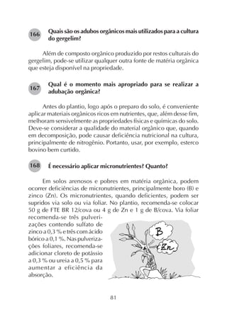 81
Quais são os adubos orgânicos mais utilizados para a cultura
do gergelim?
Além de composto orgânico produzido por restos culturais do
gergelim, pode-se utilizar qualquer outra fonte de matéria orgânica
que esteja disponível na propriedade.
Qual é o momento mais apropriado para se realizar a
adubação orgânica?
Antes do plantio, logo após o preparo do solo, é conveniente
aplicar materiais orgânicos ricos em nutrientes, que, além desse fim,
melhoram sensivelmente as propriedades físicas e químicas do solo.
Deve-se considerar a qualidade do material orgânico que, quando
em decomposição, pode causar deficiência nutricional na cultura,
principalmente de nitrogênio. Portanto, usar, por exemplo, esterco
bovino bem curtido.
É necessário aplicar micronutrientes? Quanto?
Em solos arenosos e pobres em matéria orgânica, podem
ocorrer deficiências de micronutrientes, principalmente boro (B) e
zinco (Zn). Os micronutrientes, quando deficientes, podem ser
supridos via solo ou via foliar. No plantio, recomenda-se colocar
50 g de FTE BR 12/cova ou 4 g de Zn e 1 g de B/cova. Via foliar
recomenda-se três pulveri-
zações contendo sulfato de
zinco a 0,3 % e três com ácido
bórico a 0,1 %. Nas pulveriza-
ções foliares, recomenda-se
adicionar cloreto de potássio
a 0,3 % ou ureia a 0,5 % para
aumentar a eficiência da
absorção.
166
167
168
 