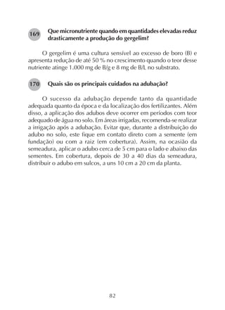 82
Que micronutriente quando em quantidades elevadas reduz
drasticamente a produção do gergelim?
O gergelim é uma cultura sensível ao excesso de boro (B) e
apresenta redução de até 50 % no crescimento quando o teor desse
nutriente atinge 1.000 mg de B/g e 8 mg de B/L no substrato.
Quais são os principais cuidados na adubação?
O sucesso da adubação depende tanto da quantidade
adequada quanto da época e da localização dos fertilizantes. Além
disso, a aplicação dos adubos deve ocorrer em períodos com teor
adequado de água no solo. Em áreas irrigadas, recomenda-se realizar
a irrigação após a adubação. Evitar que, durante a distribuição do
adubo no solo, este fique em contato direto com a semente (em
fundação) ou com a raiz (em cobertura). Assim, na ocasião da
semeadura, aplicar o adubo cerca de 5 cm para o lado e abaixo das
sementes. Em cobertura, depois de 30 a 40 dias da semeadura,
distribuir o adubo em sulcos, a uns 10 cm a 20 cm da planta.
169
170
 
