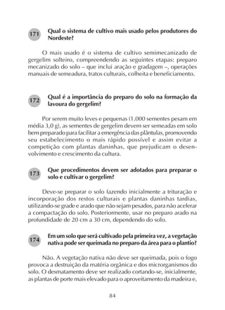 84
Qual o sistema de cultivo mais usado pelos produtores do
Nordeste?
O mais usado é o sistema de cultivo semimecanizado de
gergelim solteiro, compreendendo as seguintes etapas: preparo
mecanizado do solo – que inclui aração e gradagem –, operações
manuais de semeadura, tratos culturais, colheita e beneficiamento.
Qual é a importância do preparo do solo na formação da
lavoura do gergelim?
Por serem muito leves e pequenas (1.000 sementes pesam em
média 3,0 g), as sementes de gergelim devem ser semeadas em solo
bem preparado para facilitar a emergência das plântulas, promovendo
seu estabelecimento o mais rápido possível e assim evitar a
competição com plantas daninhas, que prejudicam o desen-
volvimento e crescimento da cultura.
Que procedimentos devem ser adotados para preparar o
solo e cultivar o gergelim?
Deve-se preparar o solo fazendo inicialmente a trituração e
incorporação dos restos culturais e plantas daninhas tardias,
utilizando-se grade e arado que não sejam pesados, para não acelerar
a compactação do solo. Posteriormente, usar no preparo arado na
profundidade de 20 cm a 30 cm, dependendo do solo.
Em um solo que será cultivado pela primeira vez, a vegetação
nativa pode ser queimada no preparo da área para o plantio?
Não. A vegetação nativa não deve ser queimada, pois o fogo
provoca a destruição da matéria orgânica e dos microrganismos do
solo. O desmatamento deve ser realizado cortando-se, inicialmente,
as plantas de porte mais elevado para o aproveitamento da madeira e,
171
172
173
174
 