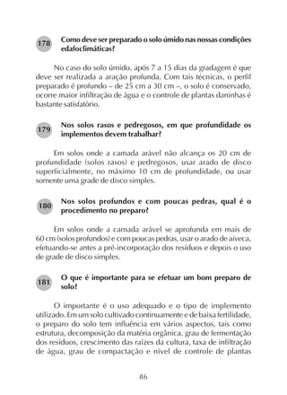 86
Como deve ser preparado o solo úmido nas nossas condições
edafoclimáticas?
No caso do solo úmido, após 7 a 15 dias da gradagem é que
deve ser realizada a aração profunda. Com tais técnicas, o perfil
preparado é profundo – de 25 cm a 30 cm –, o solo é conservado,
ocorre maior infiltração de água e o controle de plantas daninhas é
bastante satisfatório.
Nos solos rasos e pedregosos, em que profundidade os
implementos devem trabalhar?
Em solos onde a camada arável não alcança os 20 cm de
profundidade (solos rasos) e pedregosos, usar arado de disco
superficialmente, no máximo 10 cm de profundidade, ou usar
somente uma grade de disco simples.
Nos solos profundos e com poucas pedras, qual é o
procedimento no preparo?
Em solos onde a camada arável se aprofunda em mais de
60 cm (solos profundos) e com poucas pedras, usar o arado de aiveca,
efetuando-se antes a pré-incorporação dos resíduos e depois o uso
de grade de disco simples.
O que é importante para se efetuar um bom preparo de
solo?
O importante é o uso adequado e o tipo de implemento
utilizado. Em um solo cultivado continuamente e de baixa fertilidade,
o preparo do solo tem influência em vários aspectos, tais como
estrutura, decomposição da matéria orgânica, grau de fermentação
dos resíduos, crescimento das raízes da cultura, taxa de infiltração
de água, grau de compactação e nível de controle de plantas
178
179
180
181
 