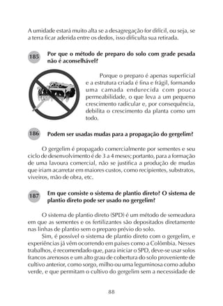 88
A umidade estará muito alta se a desagregação for difícil, ou seja, se
a terra ficar aderida entre os dedos, isso dificulta sua retirada.
Por que o método de preparo do solo com grade pesada
não é aconselhável?
Porque o preparo é apenas superficial
e a estrutura criada é fina e frágil, formando
uma camada endurecida com pouca
permeabilidade, o que leva a um pequeno
crescimento radicular e, por consequência,
debilita o crescimento da planta como um
todo.
Podem ser usadas mudas para a propagação do gergelim?
O gergelim é propagado comercialmente por sementes e seu
ciclo de desenvolvimento é de 3 a 4 meses; portanto, para a formação
de uma lavoura comercial, não se justifica a produção de mudas
que iriam acarretar em maiores custos, como recipientes, substratos,
viveiros, mão de obra, etc.
Em que consiste o sistema de plantio direto? O sistema de
plantio direto pode ser usado no gergelim?
O sistema de plantio direto (SPD) é um método de semeadura
em que as sementes e os fertilizantes são depositados diretamente
nas linhas de plantio sem o preparo prévio do solo.
Sim, é possível o sistema de plantio direto com o gergelim, e
experiências já vêm ocorrendo em países como a Colômbia. Nesses
trabalhos, é recomendado que, para iniciar o SPD, deve-se usar solos
francos arenosos e um alto grau de cobertura do solo proveniente de
cultivo anterior, como sorgo, milho ou uma leguminosa como adubo
verde, e que permitam o cultivo do gergelim sem a necessidade de
185
187
186
 