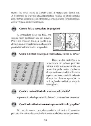 90
frutos, ou seja, estes se abrem após a maturação completa.
A incidência de chuvas e elevada umidade relativa do ar na colheita
pode tornar as sementes enegrecidas, com coloração fora do padrão
aceitável para comercialização.
Como é feita a semeadura do gergelim?
A semeadura deve ser feita em
sulcos rasos contínuos ou em covas.
Pode ser manual (com a ponta dos
dedos), com semeadora manual ou com
plantadeiras tratorizadas adaptadas.
Qual é a melhor estratégia de semeadura, sulcos ou covas?
Deve-se dar preferência à
semeadura em sulcos, por dis-
tribuir mais uniformemente as
sementes, pela maior eficiência
de aproveitamento de fertilizantes
e pelas menores possibilidades de
danos às plantas quando da
utilização de herbicidas de pré-
emergência.
Qual é a profundidade de semeadura de plantio?
A profundidade de plantio ideal é de 2 cm em sulcos ou covas.
Qual é a densidade de sementes para o cultivo do gergelim?
No caso de se usar covas, deve-se deixar cair de 6 a 10 sementes
porcova.Emsulcos,deve-sedistribuiremtornode30sementespormetro.
192
193
194
195
 