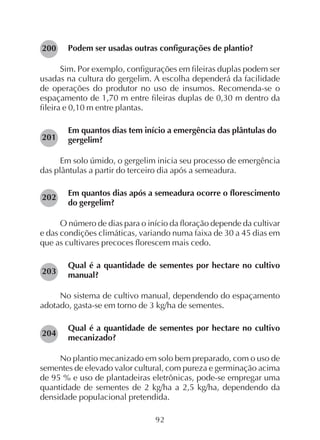 92
Podem ser usadas outras configurações de plantio?
Sim. Por exemplo, configurações em fileiras duplas podem ser
usadas na cultura do gergelim. A escolha dependerá da facilidade
de operações do produtor no uso de insumos. Recomenda-se o
espaçamento de 1,70 m entre fileiras duplas de 0,30 m dentro da
fileira e 0,10 m entre plantas.
Em quantos dias tem início a emergência das plântulas do
gergelim?
Em solo úmido, o gergelim inicia seu processo de emergência
das plântulas a partir do terceiro dia após a semeadura.
Em quantos dias após a semeadura ocorre o florescimento
do gergelim?
O número de dias para o início da floração depende da cultivar
e das condições climáticas, variando numa faixa de 30 a 45 dias em
que as cultivares precoces florescem mais cedo.
Qual é a quantidade de sementes por hectare no cultivo
manual?
No sistema de cultivo manual, dependendo do espaçamento
adotado, gasta-se em torno de 3 kg/ha de sementes.
Qual é a quantidade de sementes por hectare no cultivo
mecanizado?
No plantio mecanizado em solo bem preparado, com o uso de
sementes de elevado valor cultural, com pureza e germinação acima
de 95 % e uso de plantadeiras eletrônicas, pode-se empregar uma
quantidade de sementes de 2 kg/ha a 2,5 kg/ha, dependendo da
densidade populacional pretendida.
204
203
202
201
200
 