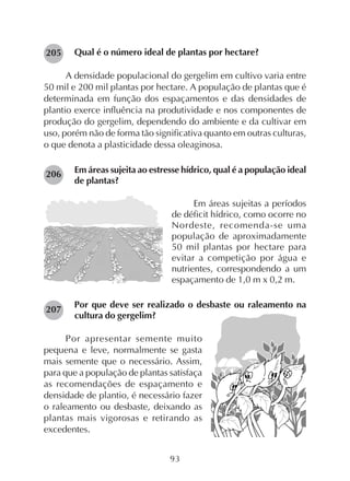93
Qual é o número ideal de plantas por hectare?
A densidade populacional do gergelim em cultivo varia entre
50 mil e 200 mil plantas por hectare. A população de plantas que é
determinada em função dos espaçamentos e das densidades de
plantio exerce influência na produtividade e nos componentes de
produção do gergelim, dependendo do ambiente e da cultivar em
uso, porém não de forma tão significativa quanto em outras culturas,
o que denota a plasticidade dessa oleaginosa.
Em áreas sujeita ao estresse hídrico, qual é a população ideal
de plantas?
Em áreas sujeitas a períodos
de déficit hídrico, como ocorre no
Nordeste, recomenda-se uma
população de aproximadamente
50 mil plantas por hectare para
evitar a competição por água e
nutrientes, correspondendo a um
espaçamento de 1,0 m x 0,2 m.
Por que deve ser realizado o desbaste ou raleamento na
cultura do gergelim?
Por apresentar semente muito
pequena e leve, normalmente se gasta
mais semente que o necessário. Assim,
para que a população de plantas satisfaça
as recomendações de espaçamento e
densidade de plantio, é necessário fazer
o raleamento ou desbaste, deixando as
plantas mais vigorosas e retirando as
excedentes.
207
206
205
 