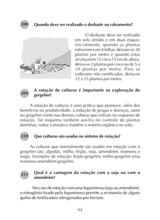 94
Quando deve ser realizado o desbaste ou raleamento?
O desbaste deve ser realizado
em solo úmido e em duas etapas:
inicialmente, quando as plantas
estiverem com 4 folhas, deixam-se 20
plantas por metro e quando estas
alcançarem 12 cm a 15 cm de altura,
deixa-se 2 plantas por cova ou de 5 a
10 plantas por metro. Para as
cultivares não ramificadas, deixa-se
12 a 15 plantas por metro.
A rotação de culturas é importante na exploração do
gergelim?
A rotação de culturas é uma prática que promove, além dos
benefícios na produtividade, a redução de pragas e doenças, tanto
no gergelim como nas demais culturas que entram no esquema de
rotação. Tal esquema também auxilia no controle de plantas
daninhas, reduz a erosão e mantém a matéria orgânica no solo.
Que culturas são usadas no sistema de rotação?
As culturas que normalmente são usadas em rotação com o
gergelim são: algodão, milho, feijão, soja, amendoim, mamona e
sorgo. Exemplos de rotação: feijão-gergelim, milho-gergelim e/ou
mamona-amendoim-gergelim.
Qual é a vantagem da rotação com a soja ou com o
amendoim?
No caso de rotação com uma leguminosa (soja ou amendoim),
o nitrogênio fixado pela leguminosa permite a economia de alguns
quilos de fertilizantes nitrogenados por hectare.
208
209
210
211
 