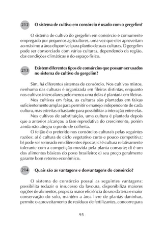 95
O sistema de cultivo em consórcio é usado com o gergelim?
O sistema de cultivo do gergelim em consórcio é comumente
empregado por pequenos agricultores, uma vez que eles aproveitam
ao máximo a área disponível para plantio de suas culturas. O gergelim
pode ser consorciado com várias culturas, dependendo da região,
das condições climáticas e do espaço físico.
Existem diferentes tipos de consórcios que possam ser usados
no sistema de cultivo do gergelim?
Sim, há diferentes sistemas de consórcio. Nos cultivos mistos,
nenhuma das culturas é organizada em fileiras distintas, enquanto
nos cultivos intercalares pelo menos uma delas é plantada em fileiras.
Nos cultivos em faixa, as culturas são plantadas em faixas
suficientemente amplas para permitir o manejo independente de cada
cultura, mas estreitas o bastante para possibilitar a interação entre elas.
Nos cultivos de substituição, uma cultura é plantada depois
que a anterior alcançou a fase reprodutiva do crescimento, porém
ainda não atingiu o ponto de colheita.
O feijão é o preferido nos consórcios culturais pelas seguintes
razões: a) é cultura de ciclo vegetativo curto e pouco competitiva;
b) pode ser semeado em diferentes épocas; c) é cultura relativamente
tolerante com a competição movida pela planta consorte; d) é um
dos alimentos básicos do povo brasileiro; e) seu preço geralmente
garante bom retorno econômico.
Quais são as vantagens e desvantagens do consórcio?
O sistema de consórcio possui as seguintes vantagens:
possibilita reduzir o insucesso da lavoura, disponibiliza maiores
opções de alimentos, propicia maior eficiência do uso da terra e maior
conservação do solo, mantém a área livre de plantas daninhas,
permite o aproveitamento de resíduos de fertilizantes, concorre para
212
213
214
 