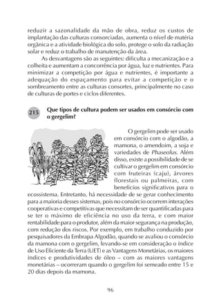 96
reduzir a sazonalidade da mão de obra, reduz os custos de
implantação das culturas consorciadas, aumenta o nível de matéria
orgânica e a atividade biológica do solo, protege o solo da radiação
solar e reduz o trabalho de manutenção da área.
As desvantagens são as seguintes: dificulta a mecanização e a
colheita e aumentam a concorrência por água, luz e nutrientes. Para
minimizar a competição por água e nutrientes, é importante a
adequação do espaçamento para evitar a competição e o
sombreamento entre as culturas consortes, principalmente no caso
de culturas de portes e ciclos diferentes.
Que tipos de cultura podem ser usados em consórcio com
o gergelim?
O gergelim pode ser usado
em consórcio com o algodão, a
mamona, o amendoim, a soja e
variedades de Phaseolus. Além
disso, existe a possibilidade de se
cultivar o gergelim em consórcio
com fruteiras (caju), árvores
florestais ou palmeiras, com
benefícios significativos para o
ecossistema. Entretanto, há necessidade de se gerar conhecimento
para a maioria desses sistemas, pois no consórcio ocorrem interações
cooperativas e competitivas que necessitam de ser quantificadas para
se ter o máximo de eficiência no uso da terra, e com maior
rentabilidade para o produtor, além da maior segurança na produção,
com redução dos riscos. Por exemplo, em trabalho conduzido por
pesquisadores da Embrapa Algodão, quando se avaliou o consórcio
da mamona com o gergelim, levando-se em consideração o índice
de Uso Eficiente da Terra (UET) e as Vantagens Monetárias, os maiores
índices e produtividades de óleo – com as maiores vantagens
monetárias – ocorreram quando o gergelim foi semeado entre 15 e
20 dias depois da mamona.
215
 