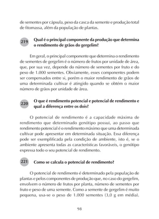 98
de sementes por cápsula, peso da casca da semente e produção total
de fitomassa, além da população de plantas.
Qual é o principal componente da produção que determina
o rendimento de grãos do gergelim?
Em geral, o principal componente que determina o rendimento
de sementes de gergelim é o número de frutos por unidade de área,
que, por sua vez, depende do número de sementes por fruto e do
peso de 1.000 sementes. Obviamente, esses componentes podem
ser compensados entre si, porém o maior rendimento de grãos de
uma determinada cultivar é atingido quando se obtém o maior
número de grãos por unidade de área.
O que é rendimento potencial e potencial de rendimento e
qual a diferença entre os dois?
O potencial de rendimento é a capacidade máxima de
rendimento que determinado genótipo possui, ao passo que
rendimento potencial é o rendimento máximo que uma determinada
cultivar pode apresentar em determinada situação. Essa diferença
pode ser exemplificada pela condição de ambiente, isto é, se o
ambiente apresenta todas as características favoráveis, o genótipo
expressa todo o seu potencial de rendimento.
Como se calcula o potencial de rendimento?
O potencial de rendimento é determinado pela população de
plantas e pelos componentes de produção que, no caso do gergelim,
envolvem o número de frutos por planta, número de sementes por
fruto e peso de uma semente. Como a semente de gergelim é muito
pequena, usa-se o peso de 1.000 sementes (3,0 g em média).
221
219
220
 
