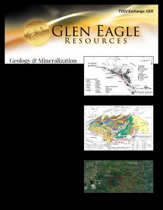 Geology & Mineralization
The Piedra Dorada and La Moloncasa properties are located
approximately 164 km south of the capital city of Tegucigalpa
in Honduras. The properties are located 17 km to the east of
Choluteca where Glen Eagle operates a 100/150 tons per day
gold mill.
The properties are located within a Gold Trend (Figure 1)
that follows the volcano belt of Central America and can be
seen crossing southern Honduras along Glen Eagle’s conces-
sions. This Gold Trend encompasses many of the larger gold
mines in Central America which can be seen on the company’s
website. These gold mines were formed at the time or shortly
after the Island Arc type of volcanic activity, that is an import-
ant factor in the formation of epithermal gold deposits.
The properties are underlain by volcanic rocks. They are
located close to the Gold Trend (Figure 2) and the Guayape
Fault Suture (GPS). The GPS is an important feature related
to the San Albino Mine Development Project of Mako Gold
with 43-101 compliant gold resource of nearly 1 M oz. of gold.
The former El Limon Mine and El Dorado Mine are known to
contain respectively 1.8 et 1.0 M oz. of gold (from literature,
non 43-101 compliant)
The Piedra Dorada and La Moloncasa properties cover an
area of  respectively 1,000 ha and 400 ha. A lot of artisanal
mining is taking place in the area. Some miners are bringing
their ore to the Company’s mill and grades vary from 2 g/t to
10 g/t Au. Local geologists have followed a gold bearing struc-
ture on the Piedra Dorada property for a total of 4 kilometers.
The eastern branch of the gold structure is oriented east-
west, which is consistent with the Clavo Rico gold deposit
(0.4M oz).
TSXV Exchange: GER
Figure 1 - Central America Gold Trend
Figure 2 - La Moloncosa and Piedra Dorada Projects
Figure 3 - Location of the Gold Structure on the Piedra Dora-
da Concession
 