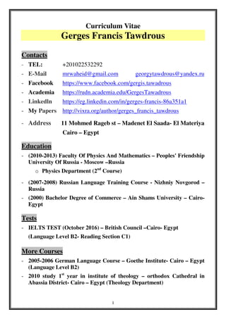 1
Curriculum Vitae
Gerges Francis Tawdrous
Contacts
- TEL: +201022532292
- E-Mail mrwaheid@gmail.com georgytawdrous@yandex.ru
- Facebook https://www.facebook.com/gergis.tawadrous
- Academia https://rudn.academia.edu/GergesTawadrous
- Linkedln https://eg.linkedin.com/in/gerges-francis-86a351a1
- My Papers http://vixra.org/author/gerges_francis_tawdrous
- Address 11 Mohmed Rageb st – Madenet El Saada- El Materiya
Cairo – Egypt
Education
- (2010-2013) Faculty Of Physics And Mathematics – Peoples' Friendship
University Of Russia - Moscow –Russia
o Physics Department (2nd
Course)
- (2007-2008) Russian Language Training Course - Nizhniy Novgorod –
Russia
- (2000) Bachelor Degree of Commerce – Ain Shams University – Cairo-
Egypt
Tests
- IELTS TEST (October 2016) – British Council –Cairo- Egypt
(Language Level B2- Reading Section C1)
More Courses
- 2005-2006 German Language Course – Goethe Institute- Cairo – Egypt
(Language Level B2)
- 2010 study 1st
year in institute of theology – orthodox Cathedral in
Abassia District- Cairo – Egypt (Theology Department)
 