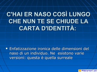 C'HAI ER NASO COSÌ LUNGOC'HAI ER NASO COSÌ LUNGO
CHE NUN TE SE CHIUDE LACHE NUN TE SE CHIUDE LA
CARTA D'IDENTITÀ:CARTA D'IDENTITÀ:
 Enfatizzazione ironica delle dimensioni delEnfatizzazione ironica delle dimensioni del
naso di un individuo. Ne esistono varienaso di un individuo. Ne esistono varie
versioni: questa è quella surrealeversioni: questa è quella surreale
 