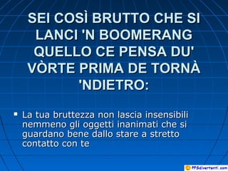 SEI COSÌ BRUTTO CHE SISEI COSÌ BRUTTO CHE SI
LANCI 'N BOOMERANGLANCI 'N BOOMERANG
QUELLO CE PENSA DU'QUELLO CE PENSA DU'
VÒRTE PRIMA DE TORNÀVÒRTE PRIMA DE TORNÀ
'NDIETRO:'NDIETRO:
 La tua bruttezza non lascia insensibiliLa tua bruttezza non lascia insensibili
nemmeno gli oggetti inanimati che sinemmeno gli oggetti inanimati che si
guardano bene dallo stare a strettoguardano bene dallo stare a stretto
contatto con tecontatto con te
 