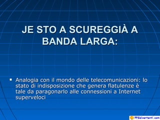 JE STO A SCUREGGIÀ AJE STO A SCUREGGIÀ A
BANDA LARGA:BANDA LARGA:
 Analogia con il mondo delle telecomunicazioni: loAnalogia con il mondo delle telecomunicazioni: lo
stato di indisposizione che genera flatulenze èstato di indisposizione che genera flatulenze è
tale da paragonarlo alle connessioni a Internettale da paragonarlo alle connessioni a Internet
supervelocisuperveloci
 
