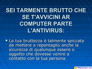 SEI TARMENTE BRUTTO CHESEI TARMENTE BRUTTO CHE
SE T'AVVICINI ARSE T'AVVICINI AR
COMPUTER PARTECOMPUTER PARTE
L'ANTIVIRUS:L'ANTIVIRUS:
 La tua bruttezza è talmente spiccataLa tua bruttezza è talmente spiccata
da mettere a repentaglio anche lada mettere a repentaglio anche la
sicurezza di qualunque essere osicurezza di qualunque essere o
oggetto che dovesse venire aoggetto che dovesse venire a
contatto con la tua personacontatto con la tua persona
 