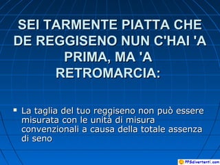 SEI TARMENTE PIATTA CHESEI TARMENTE PIATTA CHE
DE REGGISENO NUN C'HAI 'ADE REGGISENO NUN C'HAI 'A
PRIMA, MA 'APRIMA, MA 'A
RETROMARCIA:RETROMARCIA:
 La taglia del tuo reggiseno non può essereLa taglia del tuo reggiseno non può essere
misurata con le unità di misuramisurata con le unità di misura
convenzionali a causa della totale assenzaconvenzionali a causa della totale assenza
di senodi seno
 