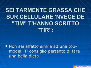 SEI TARMENTE GRASSA CHESEI TARMENTE GRASSA CHE
SUR CELLULARE 'NVECE DESUR CELLULARE 'NVECE DE
"TIM" T'HANNO SCRITTO"TIM" T'HANNO SCRITTO
"TIR":"TIR":
 Non sei affatto simile ad una top-Non sei affatto simile ad una top-
model. Ti consiglio pertanto di faremodel. Ti consiglio pertanto di fare
una bella dietauna bella dieta
 