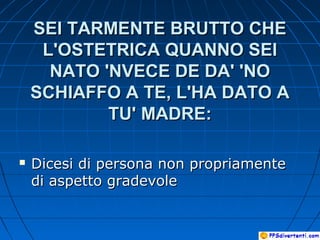 SEI TARMENTE BRUTTO CHESEI TARMENTE BRUTTO CHE
L'OSTETRICA QUANNO SEIL'OSTETRICA QUANNO SEI
NATO 'NVECE DE DA' 'NONATO 'NVECE DE DA' 'NO
SCHIAFFO A TE, L'HA DATO ASCHIAFFO A TE, L'HA DATO A
TU' MADRE:TU' MADRE:
 Dicesi di persona non propriamenteDicesi di persona non propriamente
di aspetto gradevoledi aspetto gradevole
 