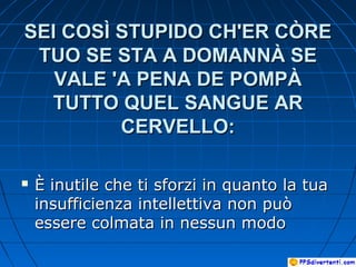 SEI COSÌ STUPIDO CH'ER CÒRESEI COSÌ STUPIDO CH'ER CÒRE
TUO SE STA A DOMANNÀ SETUO SE STA A DOMANNÀ SE
VALE 'A PENA DE POMPÀVALE 'A PENA DE POMPÀ
TUTTO QUEL SANGUE ARTUTTO QUEL SANGUE AR
CERVELLO:CERVELLO:
 È inutile che ti sforzi in quanto la tuaÈ inutile che ti sforzi in quanto la tua
insufficienza intellettiva non puòinsufficienza intellettiva non può
essere colmata in nessun modoessere colmata in nessun modo
 