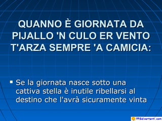 QUANNO È GIORNATA DAQUANNO È GIORNATA DA
PIJALLO 'N CULO ER VENTOPIJALLO 'N CULO ER VENTO
T'ARZA SEMPRE 'A CAMICIA:T'ARZA SEMPRE 'A CAMICIA:
 Se la giornata nasce sotto unaSe la giornata nasce sotto una
cattiva stella è inutile ribellarsi alcattiva stella è inutile ribellarsi al
destino che l'avrà sicuramente vintadestino che l'avrà sicuramente vinta
 
