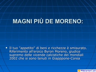 MAGNI PIÙ DE MORENO:MAGNI PIÙ DE MORENO:
 Il tuo "appetito" di beni e ricchezze è smisurato.Il tuo "appetito" di beni e ricchezze è smisurato.
Riferimento all'eroico Byron Moreno, giudiceRiferimento all'eroico Byron Moreno, giudice
supremo delle vicende calcistiche dei mondialisupremo delle vicende calcistiche dei mondiali
2002 che si sono tenuti in Giapppone-Corea2002 che si sono tenuti in Giapppone-Corea
 
