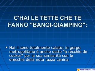 C'HAI LE TETTE CHE TEC'HAI LE TETTE CHE TE
FANNO "BANGI-GIAMPING":FANNO "BANGI-GIAMPING":
 Hai il seno totalmente calato; in gergoHai il seno totalmente calato; in gergo
metropolitano è anche detto "a recchie demetropolitano è anche detto "a recchie de
cocker" per la sua similarità con lecocker" per la sua similarità con le
orecchie della nota razza caninaorecchie della nota razza canina
 