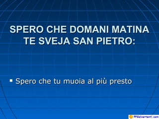 SPERO CHE DOMANI MATINASPERO CHE DOMANI MATINA
TE SVEJA SAN PIETRO:TE SVEJA SAN PIETRO:
 Spero che tu muoia al più prestoSpero che tu muoia al più presto
 
